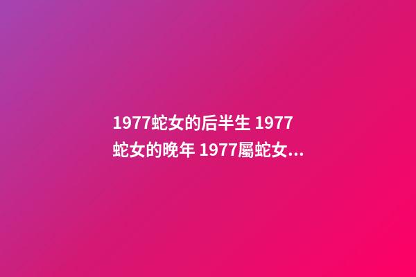 1977蛇女的后半生 1977蛇女的晚年 1977屬蛇女人晚年真的很慘嗎，1977年屬蛇的女人命運如何？